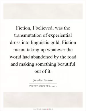 Fiction, I believed, was the transmutation of experiential dross into linguistic gold. Fiction meant taking up whatever the world had abandoned by the road and making something beautiful out of it Picture Quote #1