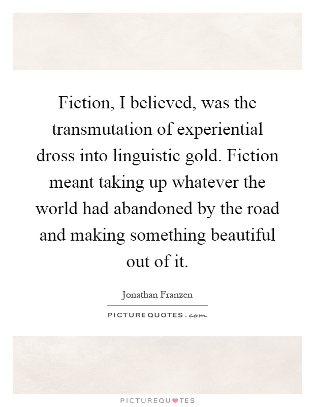Fiction, I believed, was the transmutation of experiential dross into linguistic gold. Fiction meant taking up whatever the world had abandoned by the road and making something beautiful out of it Picture Quote #1