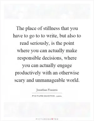 The place of stillness that you have to go to to write, but also to read seriously, is the point where you can actually make responsible decisions, where you can actually engage productively with an otherwise scary and unmanageable world Picture Quote #1