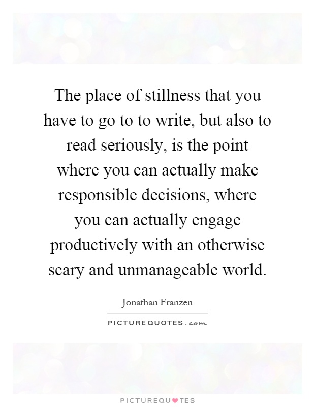 The place of stillness that you have to go to to write, but also to read seriously, is the point where you can actually make responsible decisions, where you can actually engage productively with an otherwise scary and unmanageable world Picture Quote #1