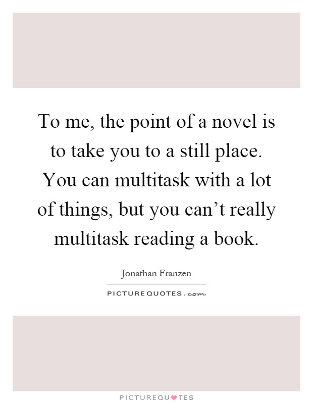 To me, the point of a novel is to take you to a still place. You can multitask with a lot of things, but you can't really multitask reading a book Picture Quote #1