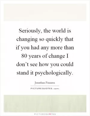 Seriously, the world is changing so quickly that if you had any more than 80 years of change I don’t see how you could stand it psychologically Picture Quote #1