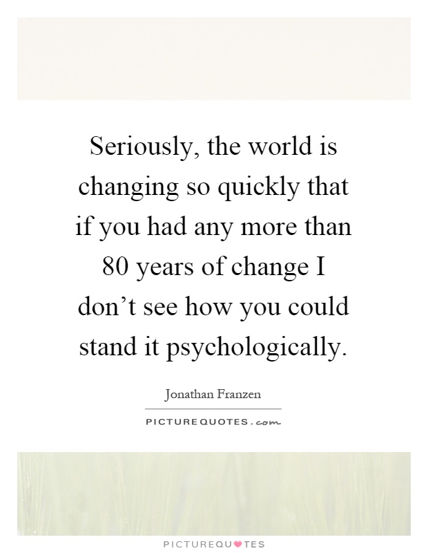Seriously, the world is changing so quickly that if you had any more than 80 years of change I don't see how you could stand it psychologically Picture Quote #1