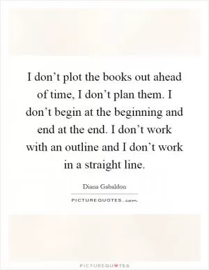 I don’t plot the books out ahead of time, I don’t plan them. I don’t begin at the beginning and end at the end. I don’t work with an outline and I don’t work in a straight line Picture Quote #1