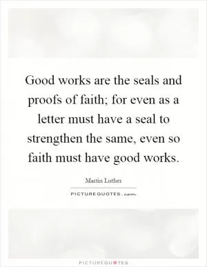 Good works are the seals and proofs of faith; for even as a letter must have a seal to strengthen the same, even so faith must have good works Picture Quote #1