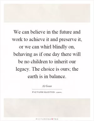 We can believe in the future and work to achieve it and preserve it, or we can whirl blindly on, behaving as if one day there will be no children to inherit our legacy. The choice is ours; the earth is in balance Picture Quote #1