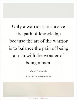 Only a warrior can survive the path of knowledge because the art of the warrior is to balance the pain of being a man with the wonder of being a man Picture Quote #1