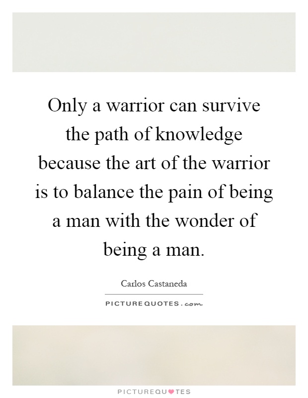 Only a warrior can survive the path of knowledge because the art of the warrior is to balance the pain of being a man with the wonder of being a man Picture Quote #1