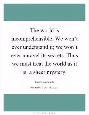 The world is incomprehensible. We won’t ever understand it; we won’t ever unravel its secrets. Thus we must treat the world as it is: a sheer mystery Picture Quote #1