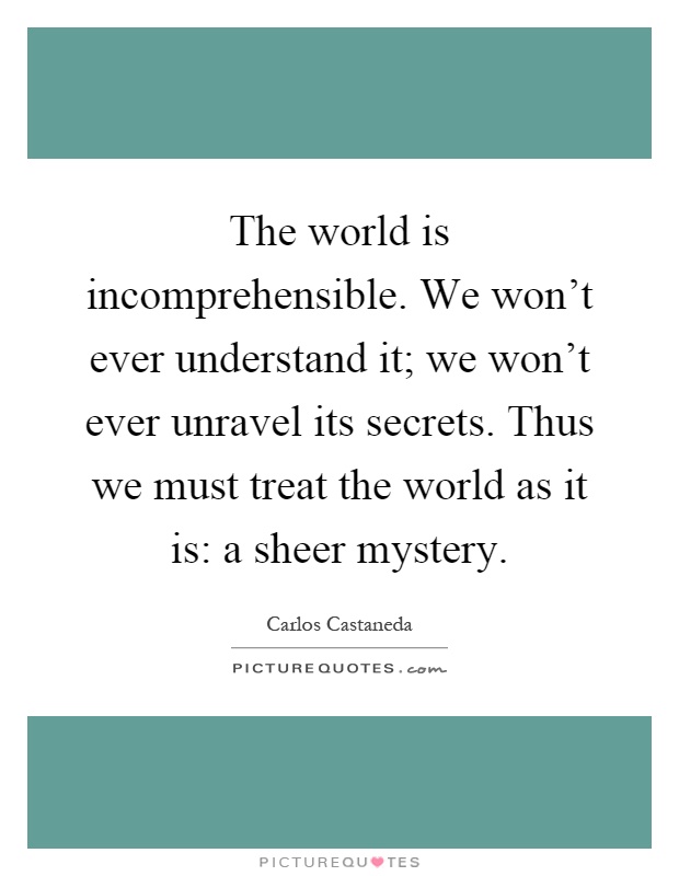 The world is incomprehensible. We won't ever understand it; we won't ever unravel its secrets. Thus we must treat the world as it is: a sheer mystery Picture Quote #1