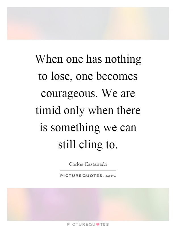 When one has nothing to lose, one becomes courageous. We are timid only when there is something we can still cling to Picture Quote #1