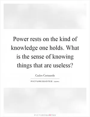 Power rests on the kind of knowledge one holds. What is the sense of knowing things that are useless? Picture Quote #1
