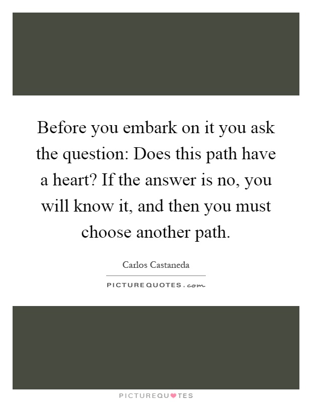 Before you embark on it you ask the question: Does this path have a heart? If the answer is no, you will know it, and then you must choose another path Picture Quote #1
