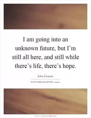 I am going into an unknown future, but I’m still all here, and still while there’s life, there’s hope Picture Quote #1