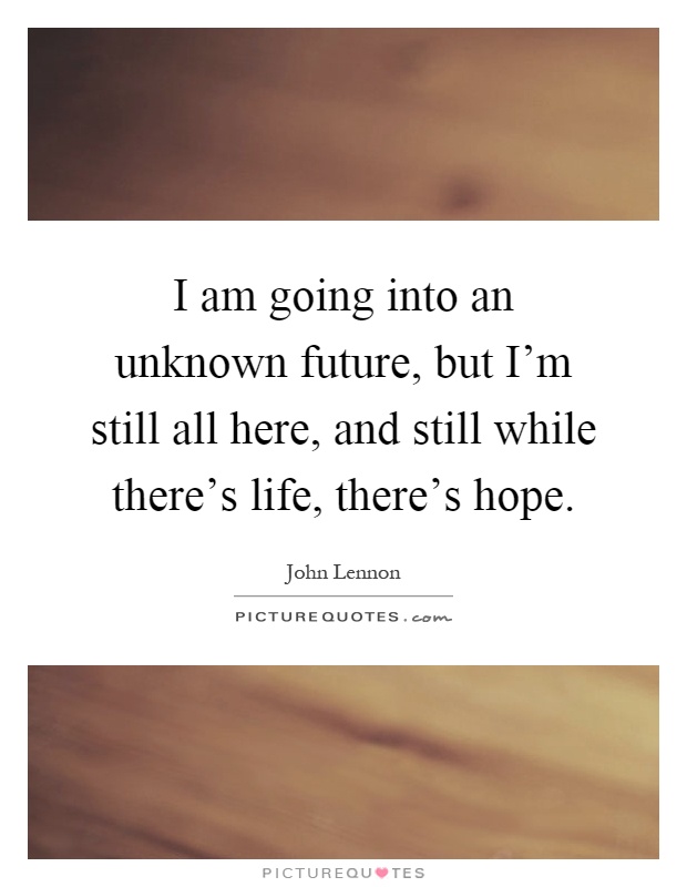 I am going into an unknown future, but I'm still all here, and still while there's life, there's hope Picture Quote #1