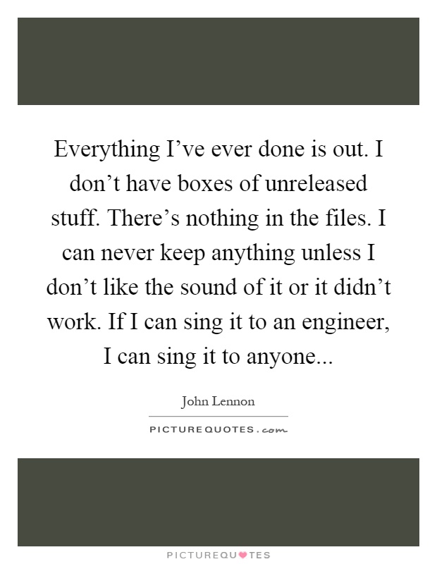 Everything I've ever done is out. I don't have boxes of unreleased stuff. There's nothing in the files. I can never keep anything unless I don't like the sound of it or it didn't work. If I can sing it to an engineer, I can sing it to anyone Picture Quote #1