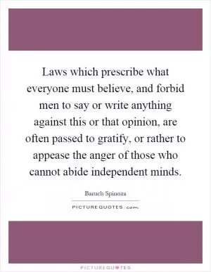Laws which prescribe what everyone must believe, and forbid men to say or write anything against this or that opinion, are often passed to gratify, or rather to appease the anger of those who cannot abide independent minds Picture Quote #1