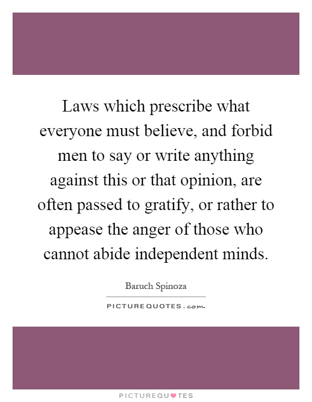 Laws which prescribe what everyone must believe, and forbid men to say or write anything against this or that opinion, are often passed to gratify, or rather to appease the anger of those who cannot abide independent minds Picture Quote #1