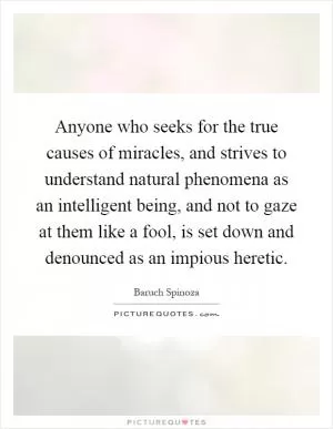 Anyone who seeks for the true causes of miracles, and strives to understand natural phenomena as an intelligent being, and not to gaze at them like a fool, is set down and denounced as an impious heretic Picture Quote #1