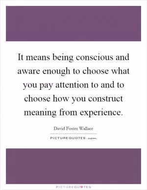 It means being conscious and aware enough to choose what you pay attention to and to choose how you construct meaning from experience Picture Quote #1