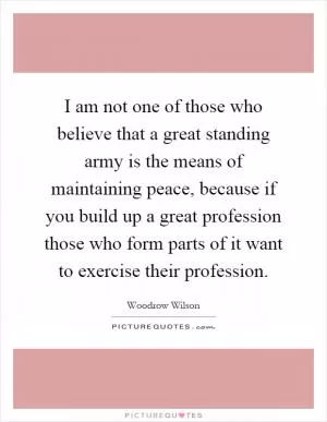 I am not one of those who believe that a great standing army is the means of maintaining peace, because if you build up a great profession those who form parts of it want to exercise their profession Picture Quote #1