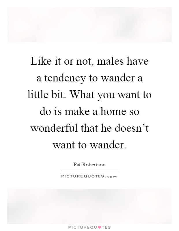 Like it or not, males have a tendency to wander a little bit. What you want to do is make a home so wonderful that he doesn't want to wander Picture Quote #1