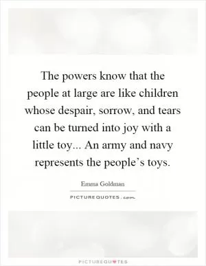 The powers know that the people at large are like children whose despair, sorrow, and tears can be turned into joy with a little toy... An army and navy represents the people’s toys Picture Quote #1