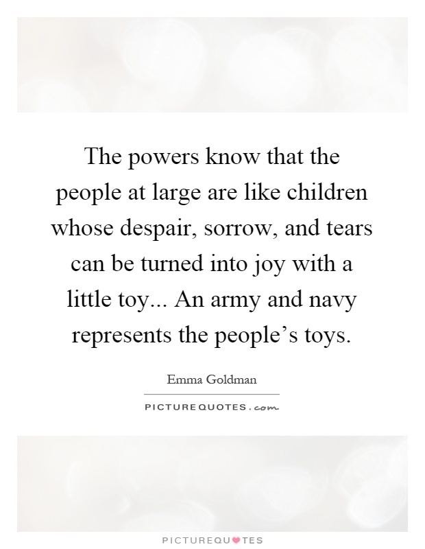 The powers know that the people at large are like children whose despair, sorrow, and tears can be turned into joy with a little toy... An army and navy represents the people's toys Picture Quote #1