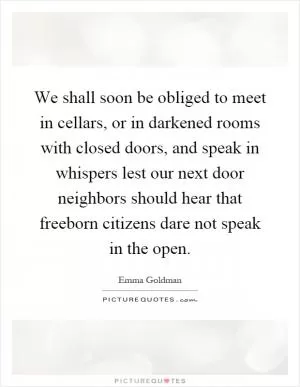 We shall soon be obliged to meet in cellars, or in darkened rooms with closed doors, and speak in whispers lest our next door neighbors should hear that freeborn citizens dare not speak in the open Picture Quote #1