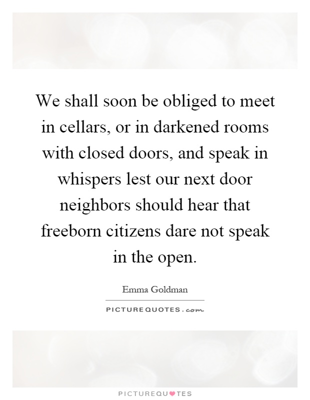 We shall soon be obliged to meet in cellars, or in darkened rooms with closed doors, and speak in whispers lest our next door neighbors should hear that freeborn citizens dare not speak in the open Picture Quote #1