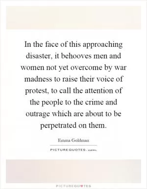 In the face of this approaching disaster, it behooves men and women not yet overcome by war madness to raise their voice of protest, to call the attention of the people to the crime and outrage which are about to be perpetrated on them Picture Quote #1