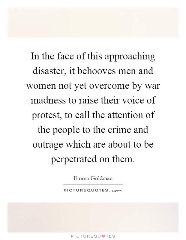 In the face of this approaching disaster, it behooves men and women not yet overcome by war madness to raise their voice of protest, to call the attention of the people to the crime and outrage which are about to be perpetrated on them Picture Quote #1