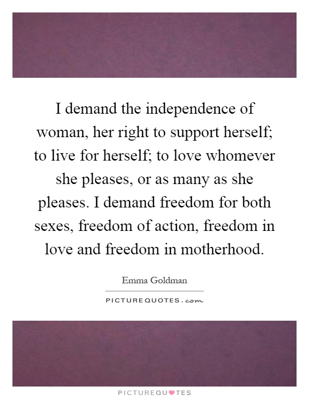 I demand the independence of woman, her right to support herself; to live for herself; to love whomever she pleases, or as many as she pleases. I demand freedom for both sexes, freedom of action, freedom in love and freedom in motherhood Picture Quote #1