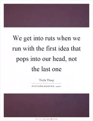 We get into ruts when we run with the first idea that pops into our head, not the last one Picture Quote #1