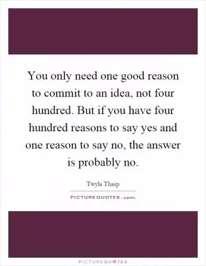 You only need one good reason to commit to an idea, not four hundred. But if you have four hundred reasons to say yes and one reason to say no, the answer is probably no Picture Quote #1