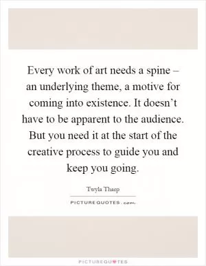Every work of art needs a spine – an underlying theme, a motive for coming into existence. It doesn’t have to be apparent to the audience. But you need it at the start of the creative process to guide you and keep you going Picture Quote #1