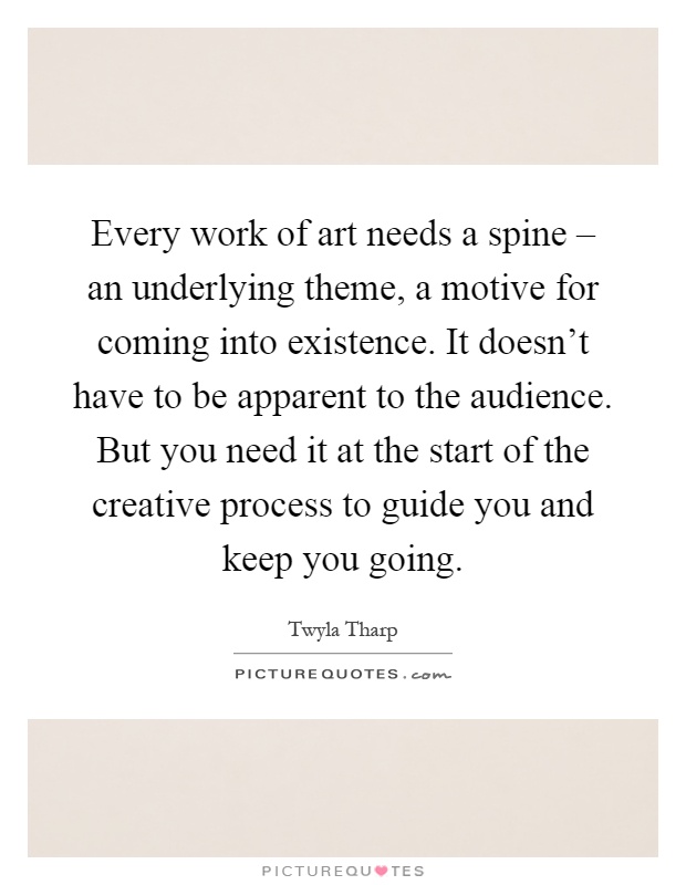 Every work of art needs a spine – an underlying theme, a motive for coming into existence. It doesn't have to be apparent to the audience. But you need it at the start of the creative process to guide you and keep you going Picture Quote #1