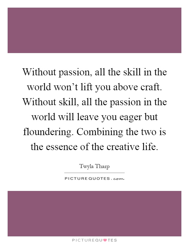 Without passion, all the skill in the world won't lift you above craft. Without skill, all the passion in the world will leave you eager but floundering. Combining the two is the essence of the creative life Picture Quote #1