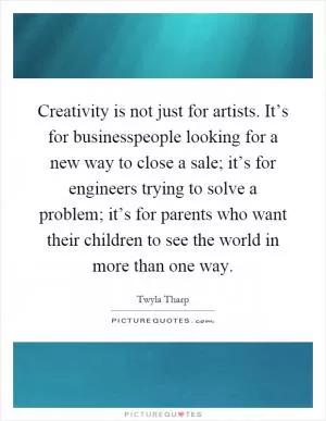 Creativity is not just for artists. It’s for businesspeople looking for a new way to close a sale; it’s for engineers trying to solve a problem; it’s for parents who want their children to see the world in more than one way Picture Quote #1