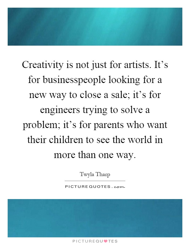 Creativity is not just for artists. It's for businesspeople looking for a new way to close a sale; it's for engineers trying to solve a problem; it's for parents who want their children to see the world in more than one way Picture Quote #1