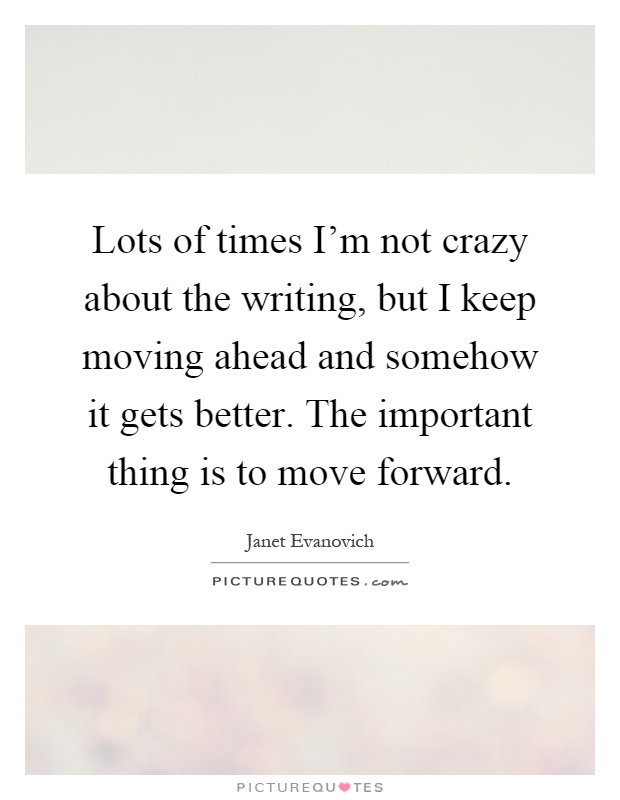 Lots of times I'm not crazy about the writing, but I keep moving ahead and somehow it gets better. The important thing is to move forward Picture Quote #1