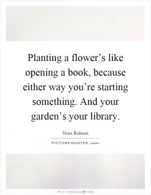 Planting a flower’s like opening a book, because either way you’re starting something. And your garden’s your library Picture Quote #1
