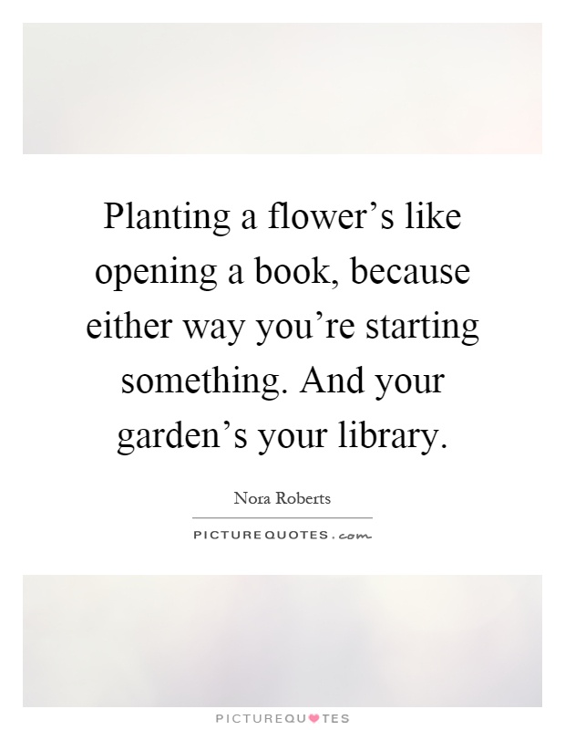 Planting a flower's like opening a book, because either way you're starting something. And your garden's your library Picture Quote #1