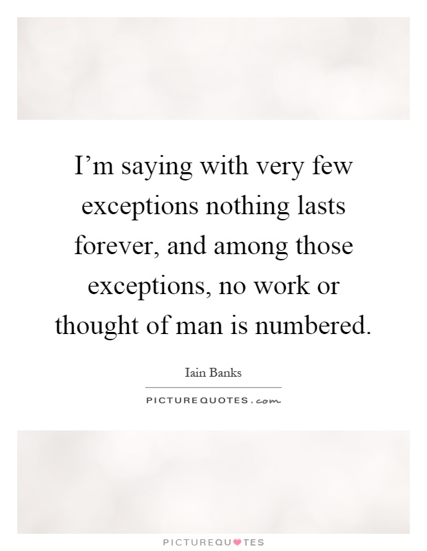 I'm saying with very few exceptions nothing lasts forever, and among those exceptions, no work or thought of man is numbered Picture Quote #1
