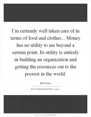 I’m certainly well taken care of in terms of food and clothes... Money has no utility to me beyond a certain point. Its utility is entirely in building an organization and getting the resources out to the poorest in the world Picture Quote #1
