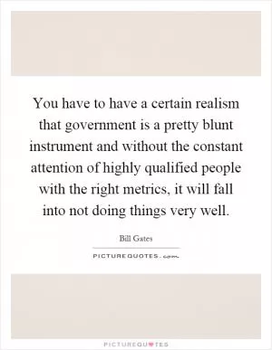 You have to have a certain realism that government is a pretty blunt instrument and without the constant attention of highly qualified people with the right metrics, it will fall into not doing things very well Picture Quote #1