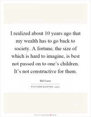 I realized about 10 years ago that my wealth has to go back to society. A fortune, the size of which is hard to imagine, is best not passed on to one’s children. It’s not constructive for them Picture Quote #1