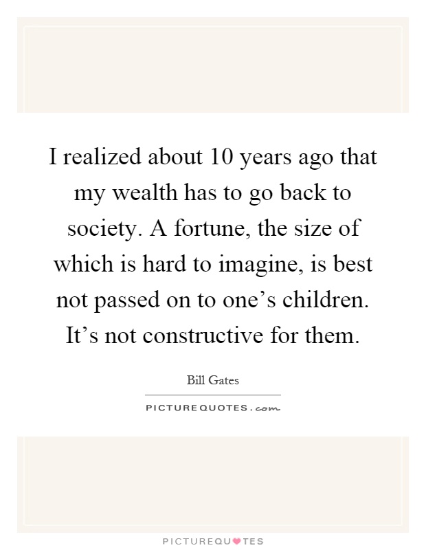 I realized about 10 years ago that my wealth has to go back to society. A fortune, the size of which is hard to imagine, is best not passed on to one's children. It's not constructive for them Picture Quote #1