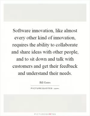 Software innovation, like almost every other kind of innovation, requires the ability to collaborate and share ideas with other people, and to sit down and talk with customers and get their feedback and understand their needs Picture Quote #1