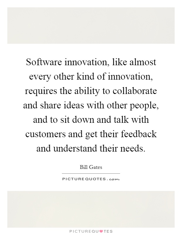 Software innovation, like almost every other kind of innovation, requires the ability to collaborate and share ideas with other people, and to sit down and talk with customers and get their feedback and understand their needs Picture Quote #1